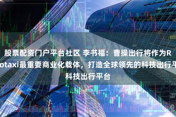 股票配资门户平台社区 李书福：曹操出行将作为Robotaxi最重要商业化载体，打造全球领先的科技出行平台