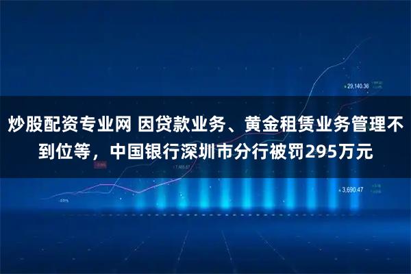 炒股配资专业网 因贷款业务、黄金租赁业务管理不到位等，中国银行深圳市分行被罚295万元