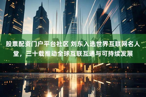 股票配资门户平台社区 刘东入选世界互联网名人堂，三十载推动全球互联互通与可持续发展