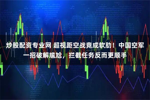 炒股配资专业网 超视距空战竟成软肋！中国空军一招破解尴尬，拦截任务反而更顺手