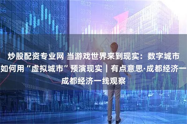 炒股配资专业网 当游戏世界来到现实：数字城市规划师如何用“虚拟城市”预演现实｜有点意思·成都经济一线观察