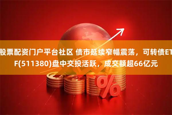 股票配资门户平台社区 债市延续窄幅震荡，可转债ETF(511380)盘中交投活跃，成交额超66亿元