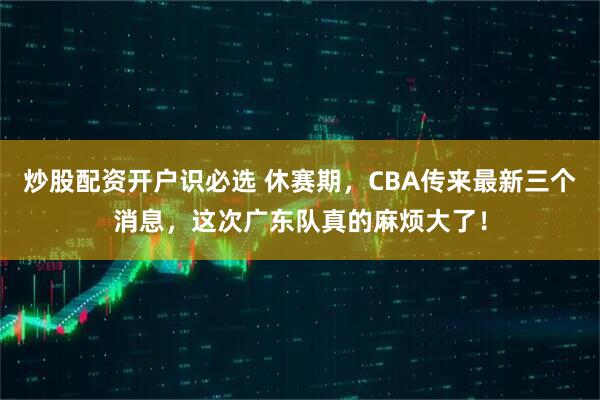 炒股配资开户识必选 休赛期，CBA传来最新三个消息，这次广东队真的麻烦大了！