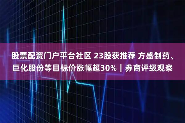 股票配资门户平台社区 23股获推荐 方盛制药、巨化股份等目标价涨幅超30%｜券商评级观察