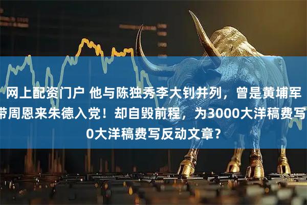 网上配资门户 他与陈独秀李大钊并列，曾是黄埔军校元勋，带周恩来朱德入党！却自毁前程，为3000大洋稿费写反动文章？