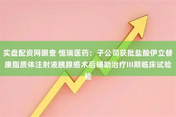实盘配资网眼查 恒瑞医药：子公司获批盐酸伊立替康脂质体注射液胰腺癌术后辅助治疗III期临床试验