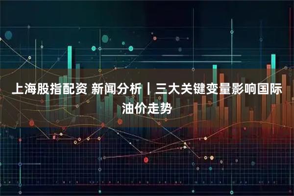 上海股指配资 新闻分析|三大关键变量影响国际油价走势