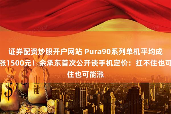 证券配资炒股开户网站 Pura90系列单机平均成本上涨1500元！余承东首次公开谈手机定价：扛不住也可能涨