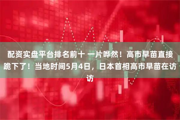配资实盘平台排名前十 一片哗然！高市早苗直接跪下了！当地时间5月4日，日本首相高市早苗在访
