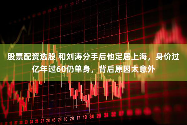 股票配资选股 和刘涛分手后他定居上海，身价过亿年过60仍单身，背后原因太意外