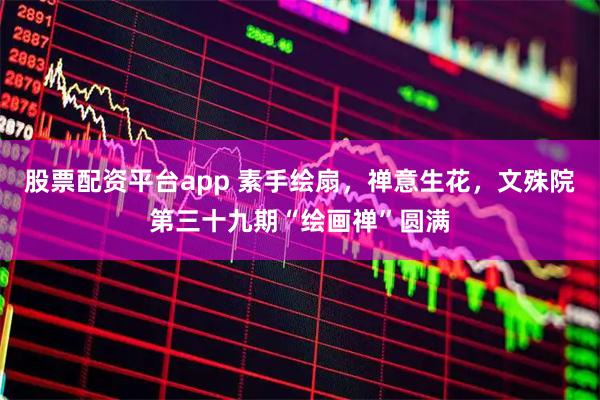 股票配资平台app 素手绘扇，禅意生花，文殊院第三十九期“绘画禅”圆满